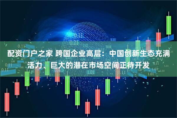 配资门户之家 跨国企业高层：中国创新生态充满活力、巨大的潜在市场空间正待开发