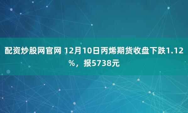 配资炒股网官网 12月10日丙烯期货收盘下跌1.12%，报5738元