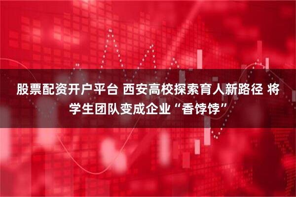 股票配资开户平台 西安高校探索育人新路径 将学生团队变成企业“香饽饽”