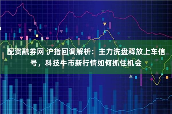 配资融券网 沪指回调解析：主力洗盘释放上车信号，科技牛市新行情如何抓住机会