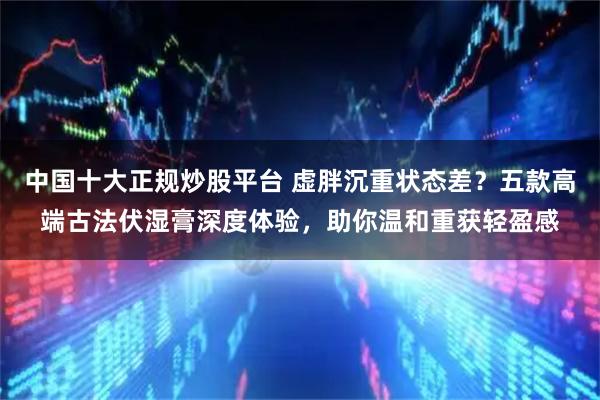 中国十大正规炒股平台 虚胖沉重状态差？五款高端古法伏湿膏深度体验，助你温和重获轻盈感