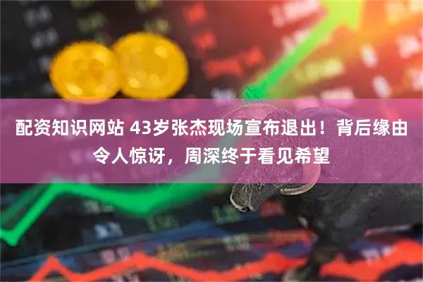 配资知识网站 43岁张杰现场宣布退出！背后缘由令人惊讶，周深终于看见希望