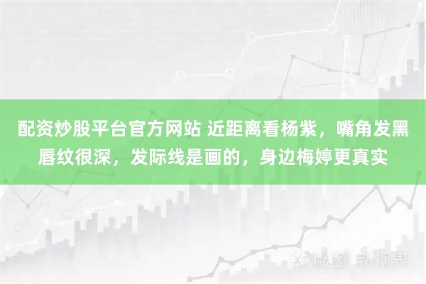 配资炒股平台官方网站 近距离看杨紫，嘴角发黑唇纹很深，发际线是画的，身边梅婷更真实
