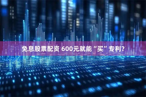 免息股票配资 600元就能“买”专利？