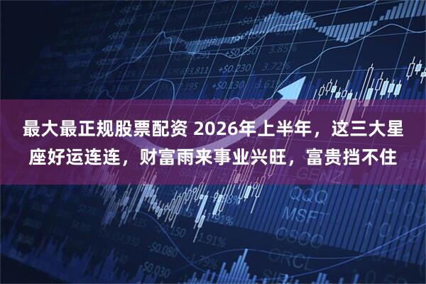 最大最正规股票配资 2026年上半年，这三大星座好运连连，财富雨来事业兴旺，富贵挡不住