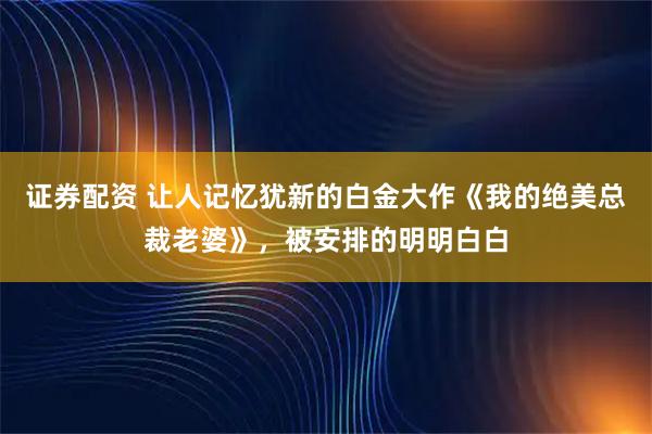 证券配资 让人记忆犹新的白金大作《我的绝美总裁老婆》，被安排的明明白白
