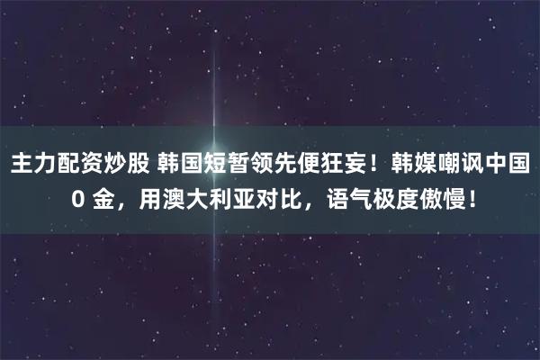 主力配资炒股 韩国短暂领先便狂妄！韩媒嘲讽中国 0 金，用澳大利亚对比，语气极度傲慢！