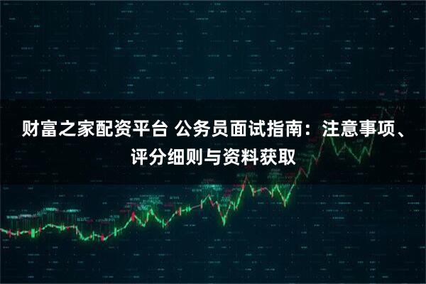 财富之家配资平台 公务员面试指南：注意事项、评分细则与资料获取