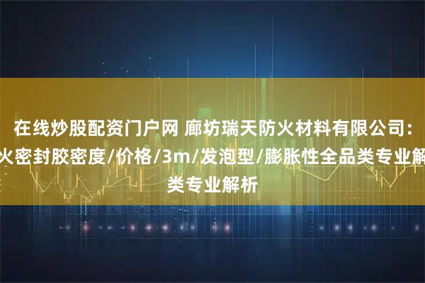 在线炒股配资门户网 廊坊瑞天防火材料有限公司：防火密封胶密度/价格/3m/发泡型/膨胀性全品类专业解析