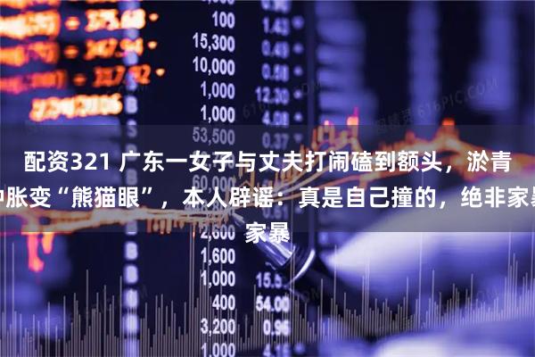 配资321 广东一女子与丈夫打闹磕到额头，淤青肿胀变“熊猫眼”，本人辟谣：真是自己撞的，绝非家暴