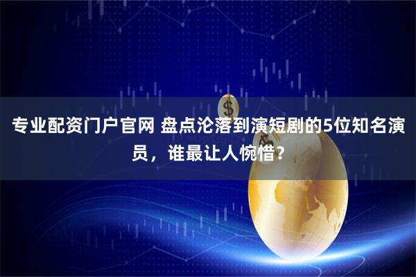 专业配资门户官网 盘点沦落到演短剧的5位知名演员，谁最让人惋惜？