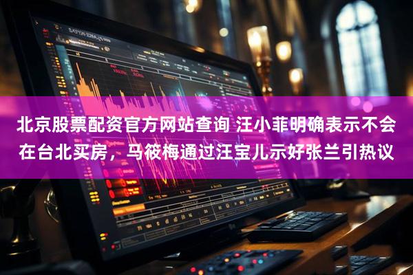 北京股票配资官方网站查询 汪小菲明确表示不会在台北买房，马筱梅通过汪宝儿示好张兰引热议