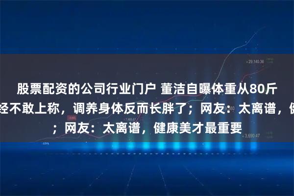 股票配资的公司行业门户 董洁自曝体重从80斤涨到90斤：已经不敢上称，调养身体反而长胖了；网友：太离谱，健康美才最重要